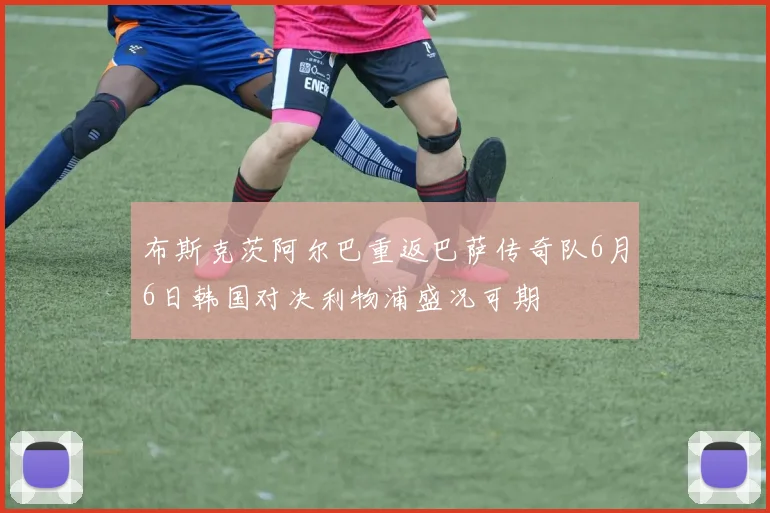 布斯克茨阿尔巴重返巴萨传奇队6月6日韩国对决利物浦盛况可期