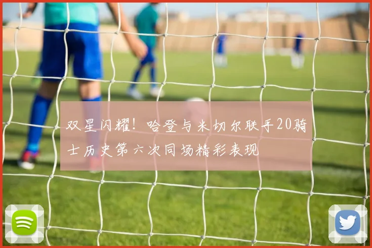 双星闪耀！哈登与米切尔联手20骑士历史第六次同场精彩表现