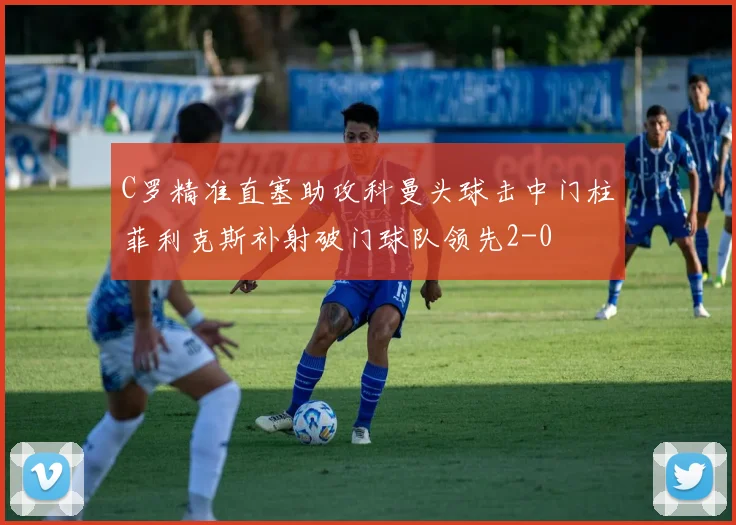 C罗精准直塞助攻科曼头球击中门柱菲利克斯补射破门球队领先2-0