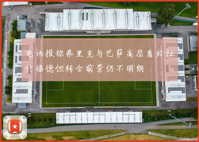 电讯报称弗里克与巴萨高层看好拉什福德但转会前景仍不明朗