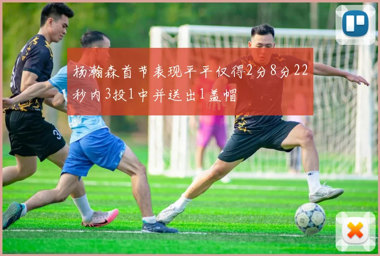 杨瀚森首节表现平平仅得2分8分22秒内3投1中并送出1盖帽