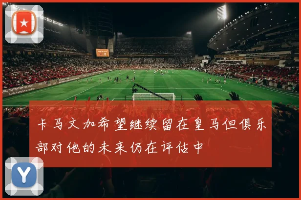 卡马文加希望继续留在皇马但俱乐部对他的未来仍在评估中