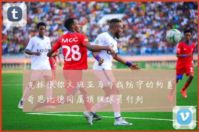 克林根称文班亚马与我防守的约基奇恩比德同属顶级球员行列