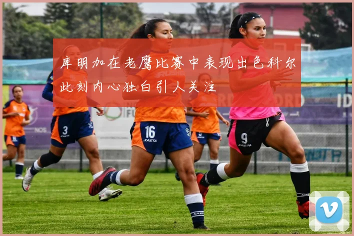 库明加在老鹰比赛中表现出色科尔此刻内心独白引人关注