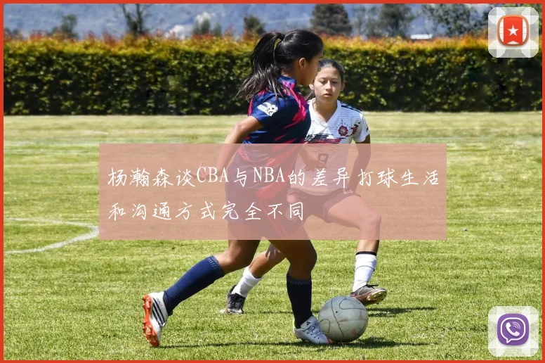 杨瀚森谈CBA与NBA的差异打球生活和沟通方式完全不同