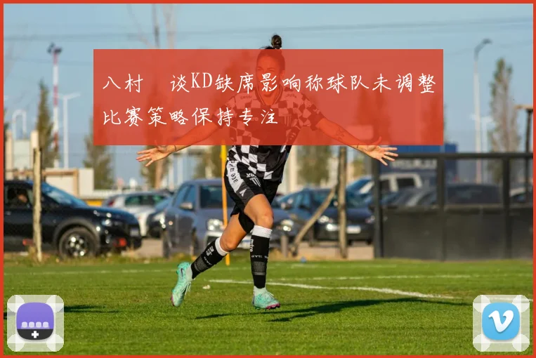 八村塁谈KD缺席影响称球队未调整比赛策略保持专注