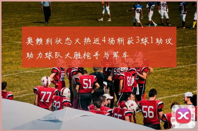 奥赖利状态火热近4场斩获3球1助攻助力球队大胜枪手与军车